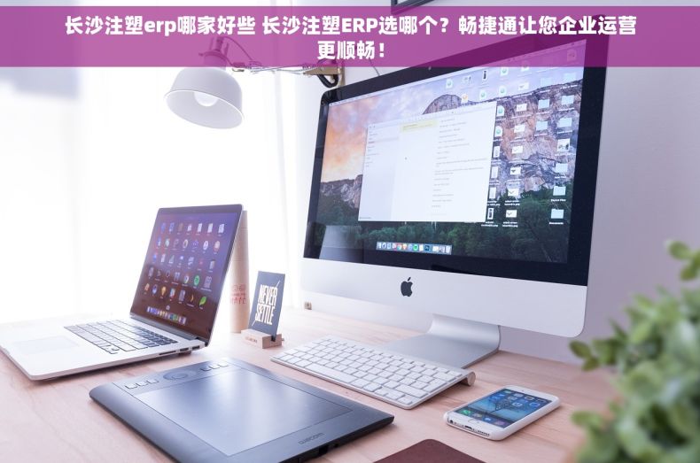 长沙注塑erp哪家好些 长沙注塑ERP选哪个？畅捷通让您企业运营更顺畅！