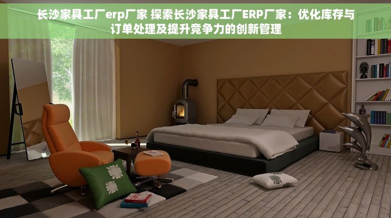 长沙家具工厂erp厂家 探索长沙家具工厂ERP厂家：优化库存与订单处理及提升竞争力的创新管理
