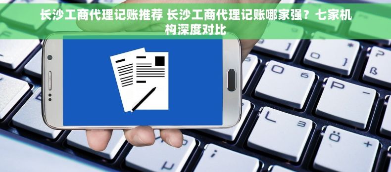 长沙工商代理记账推荐 长沙工商代理记账哪家强？七家机构深度对比