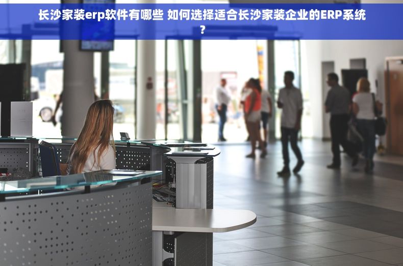长沙家装erp软件有哪些 如何选择适合长沙家装企业的ERP系统？
