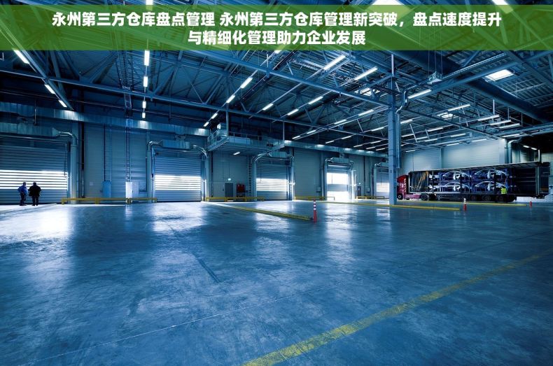 永州第三方仓库盘点管理 永州第三方仓库管理新突破，盘点速度提升与精细化管理助力企业发展