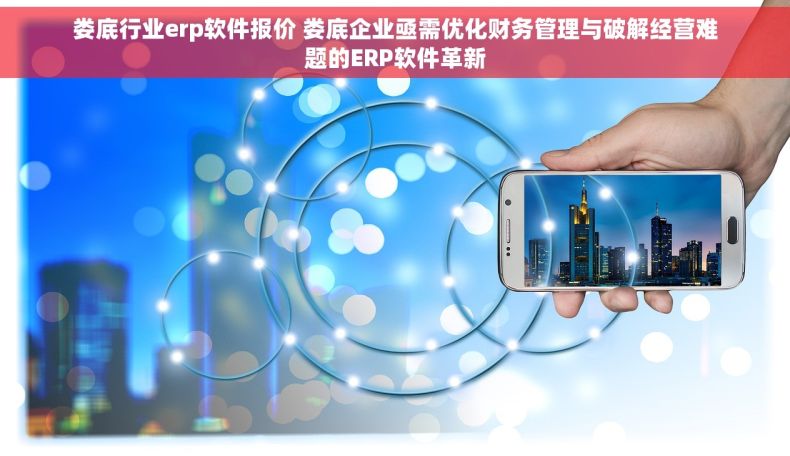 娄底行业erp软件报价 娄底企业亟需优化财务管理与破解经营难题的ERP软件革新