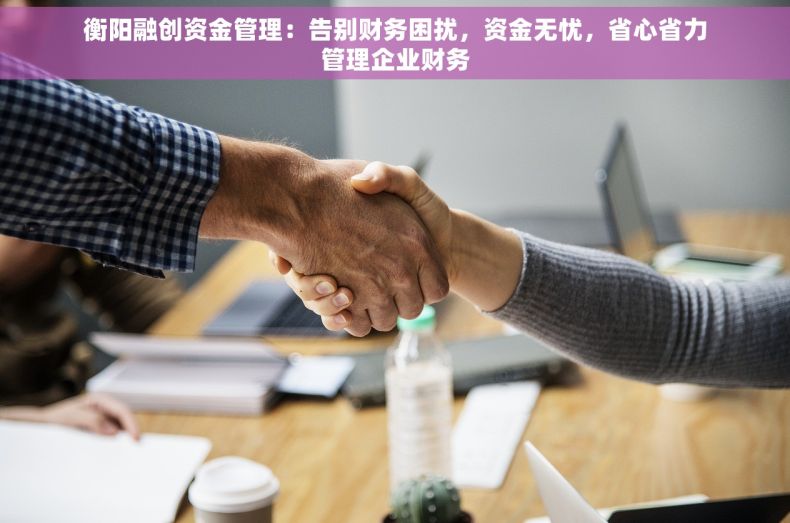 衡阳融创资金管理：告别财务困扰，资金无忧，省心省力管理企业财务