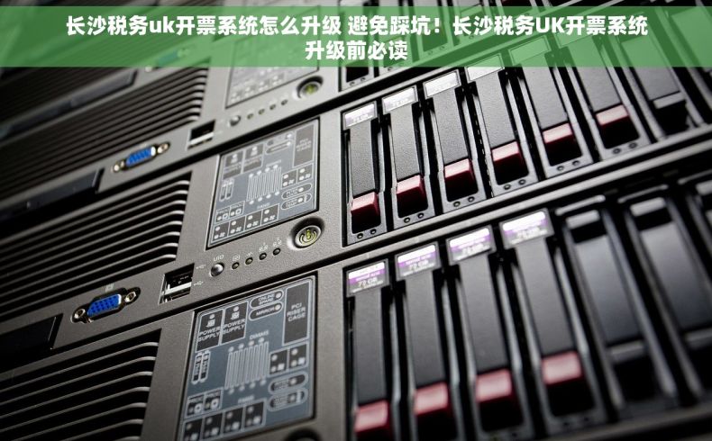 长沙税务uk开票系统怎么升级 避免踩坑！长沙税务UK开票系统升级前必读