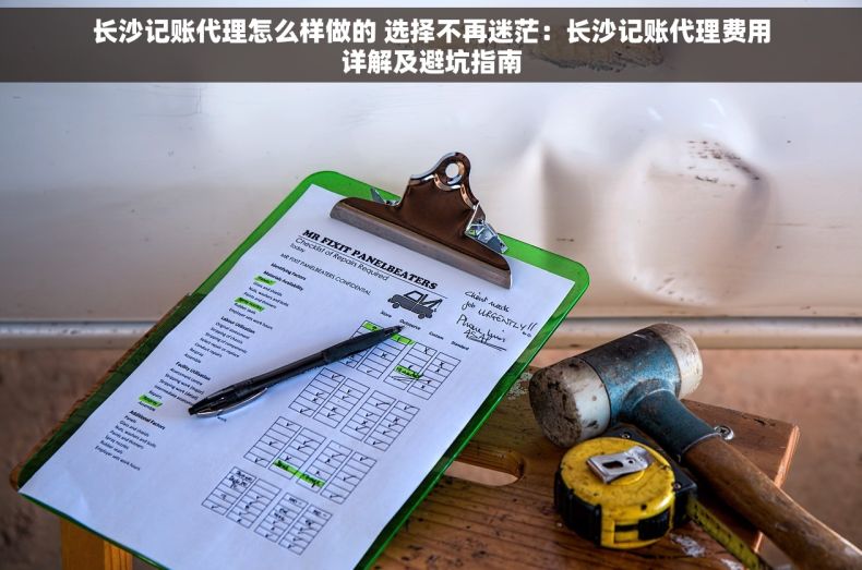 长沙记账代理怎么样做的 选择不再迷茫：长沙记账代理费用详解及避坑指南