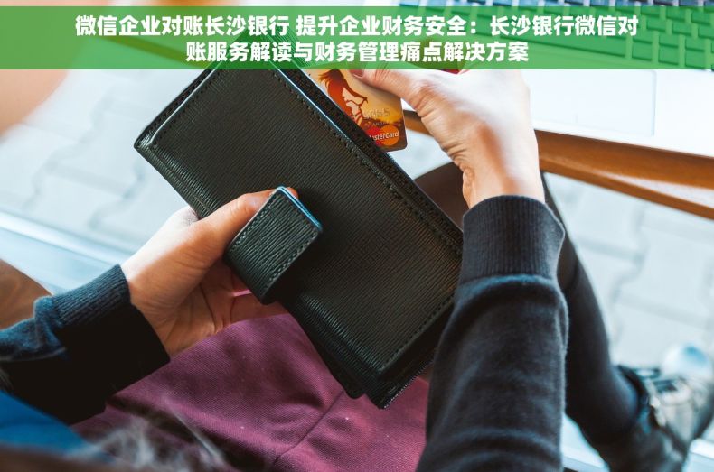 微信企业对账长沙银行 提升企业财务安全：长沙银行微信对账服务解读与财务管理痛点解决方案