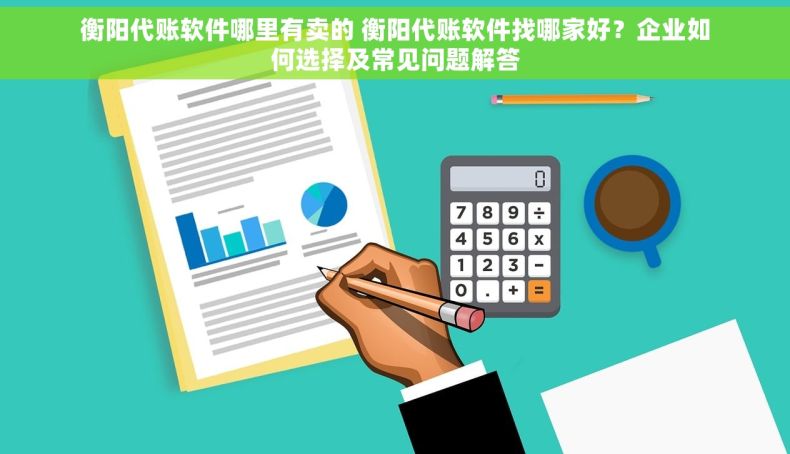 衡阳代账软件哪里有卖的 衡阳代账软件找哪家好？企业如何选择及常见问题解答