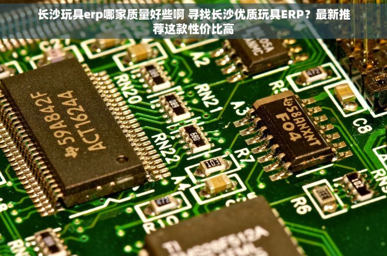 长沙玩具erp哪家质量好些啊 寻找长沙优质玩具ERP？最新推荐这款性价比高