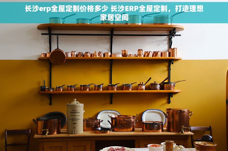长沙erp全屋定制价格多少 长沙ERP全屋定制，打造理想家居空间