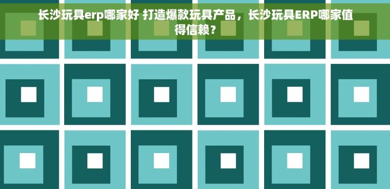 长沙玩具erp哪家好 打造爆款玩具产品，长沙玩具ERP哪家值得信赖？