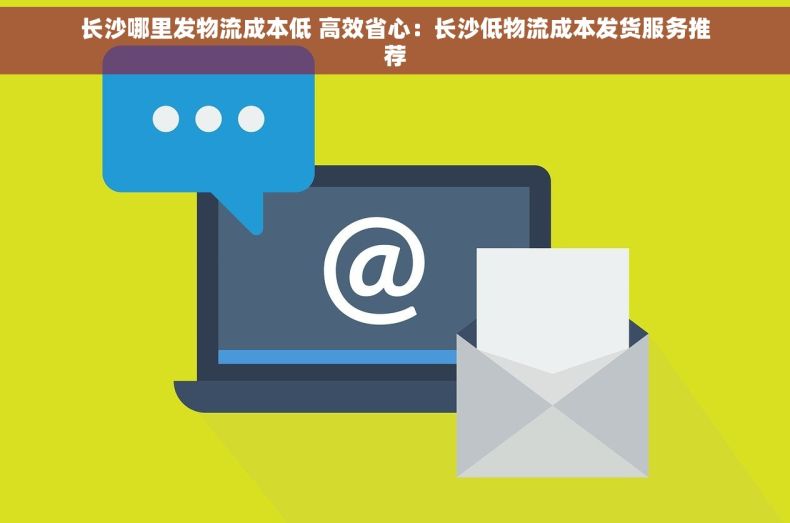 长沙哪里发物流成本低 高效省心：长沙低物流成本发货服务推荐