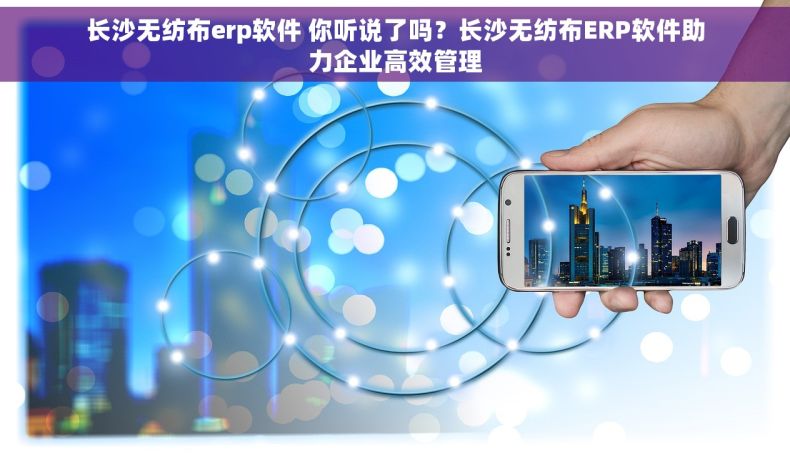 长沙无纺布erp软件 你听说了吗？长沙无纺布ERP软件助力企业高效管理