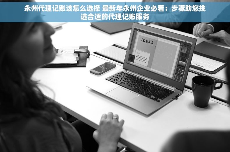 永州代理记账该怎么选择 最新年永州企业必看：步骤助您挑选合适的代理记账服务
