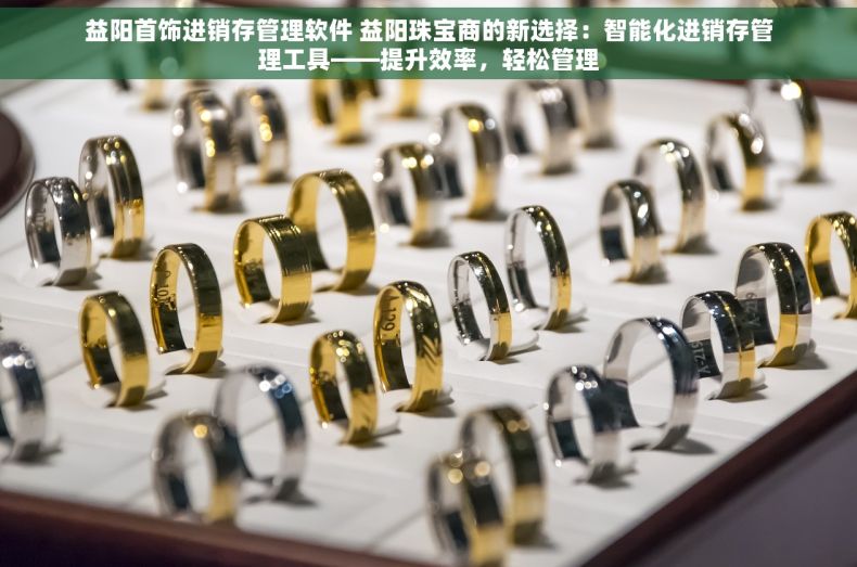 益阳首饰进销存管理软件 益阳珠宝商的新选择：智能化进销存管理工具——提升效率，轻松管理