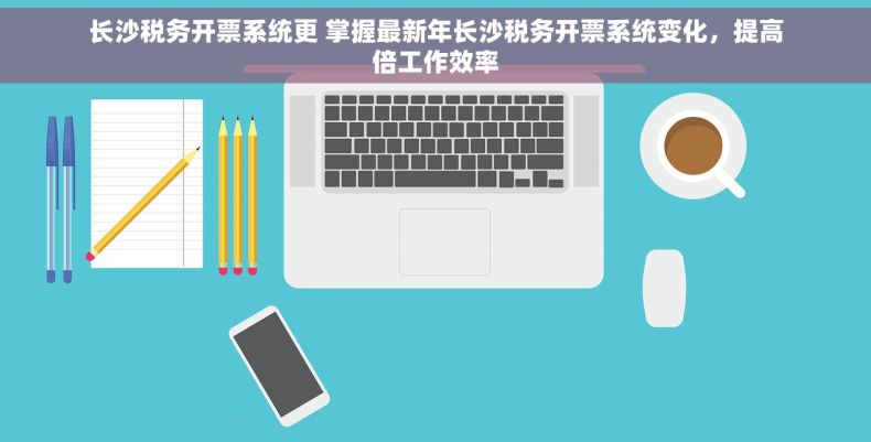 长沙税务开票系统更 掌握最新年长沙税务开票系统变化，提高倍工作效率