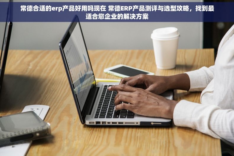 常德合适的erp产品好用吗现在 常德ERP产品测评与选型攻略，找到最适合您企业的解决方案