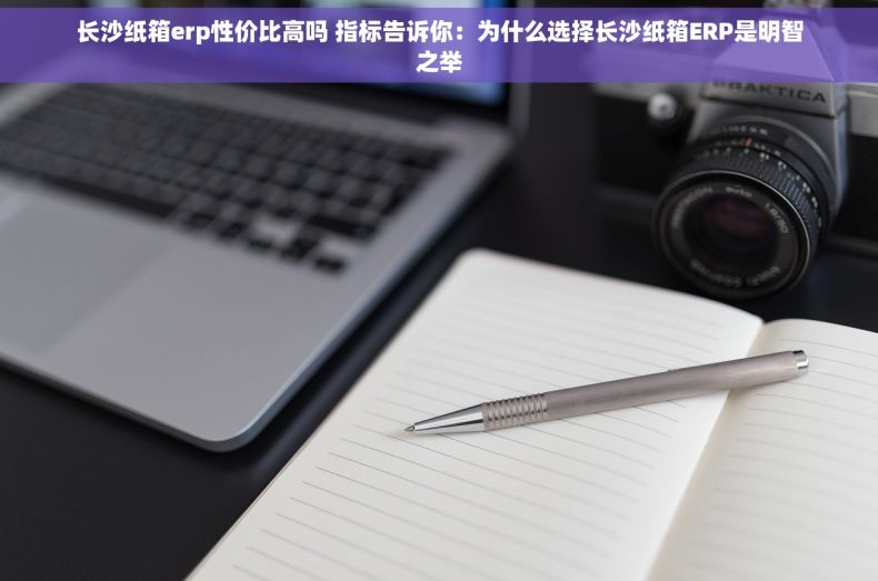 长沙纸箱erp性价比高吗 指标告诉你：为什么选择长沙纸箱ERP是明智之举