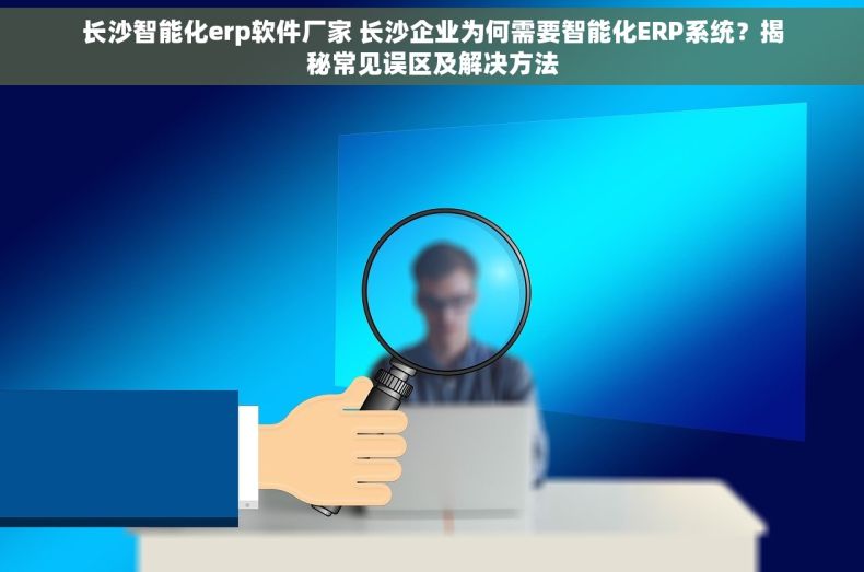 长沙智能化erp软件厂家 长沙企业为何需要智能化ERP系统？揭秘常见误区及解决方法