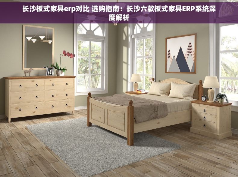 长沙板式家具erp对比 选购指南：长沙六款板式家具ERP系统深度解析