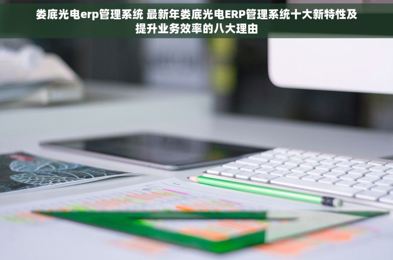娄底光电erp管理系统 最新年娄底光电ERP管理系统十大新特性及提升业务效率的八大理由
