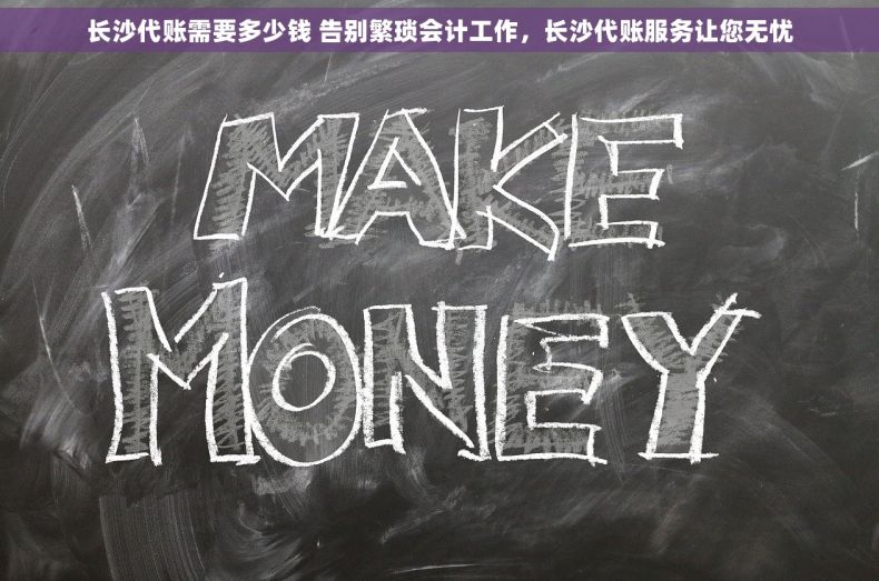 长沙代账需要多少钱 告别繁琐会计工作，长沙代账服务让您无忧