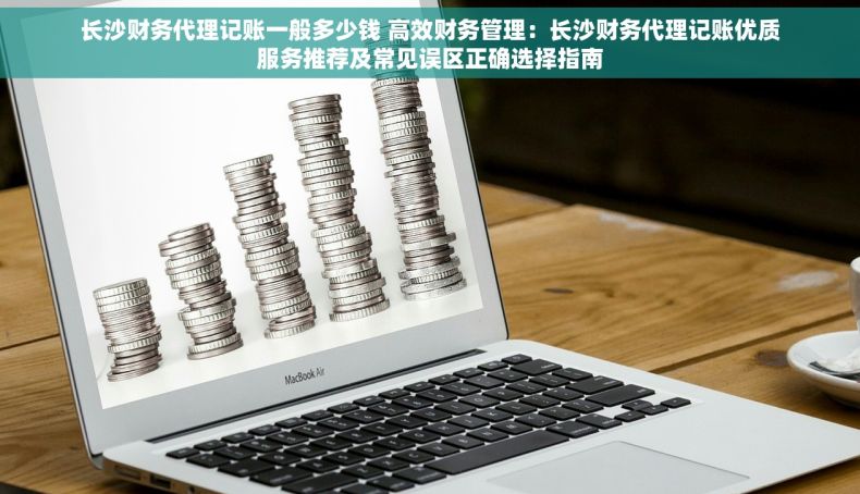 长沙财务代理记账一般多少钱 高效财务管理：长沙财务代理记账优质服务推荐及常见误区正确选择指南