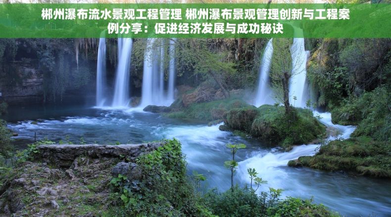 郴州瀑布流水景观工程管理 郴州瀑布景观管理创新与工程案例分享：促进经济发展与成功秘诀