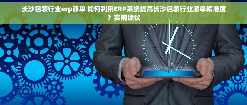 长沙包装行业erp派单 如何利用ERP系统提高长沙包装行业派单精准度？实用建议