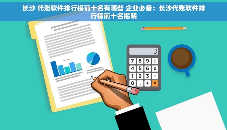长沙 代账软件排行榜前十名有哪些 企业必备：长沙代账软件排行榜前十名揭晓