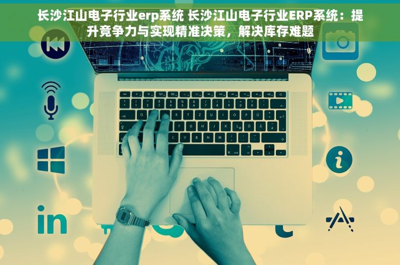 长沙江山电子行业erp系统 长沙江山电子行业ERP系统：提升竞争力与实现精准决策，解决库存难题