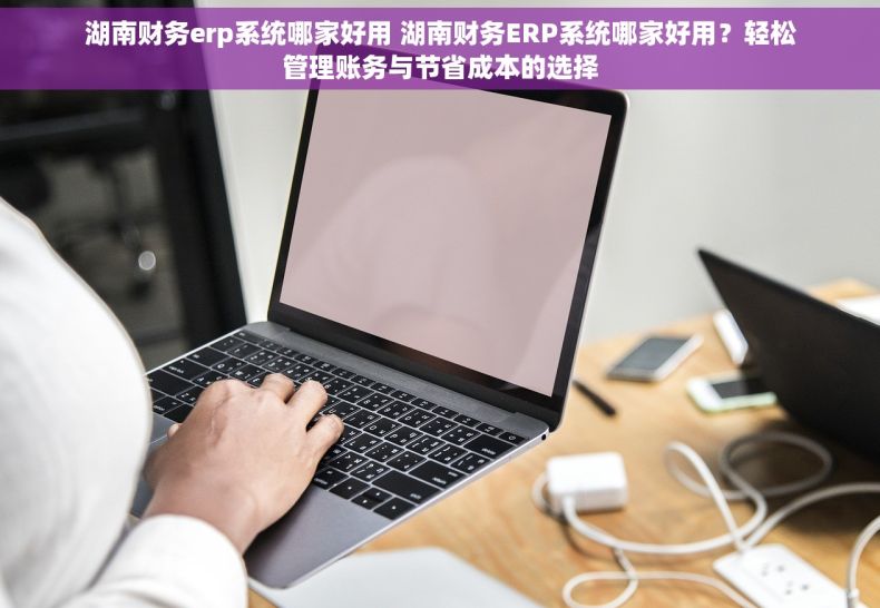 湖南财务erp系统哪家好用 湖南财务ERP系统哪家好用？轻松管理账务与节省成本的选择