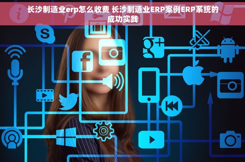 长沙制造业erp怎么收费 长沙制造业ERP案例ERP系统的成功实践