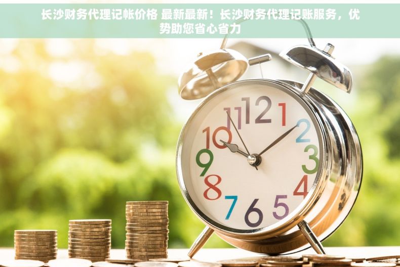 长沙财务代理记帐价格 最新最新！长沙财务代理记账服务，优势助您省心省力