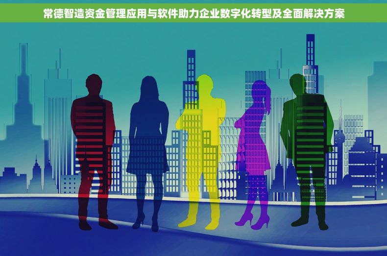 常德智造资金管理应用与软件助力企业数字化转型及全面解决方案
