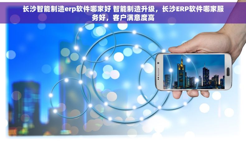 长沙智能制造erp软件哪家好 智能制造升级，长沙ERP软件哪家服务好，客户满意度高