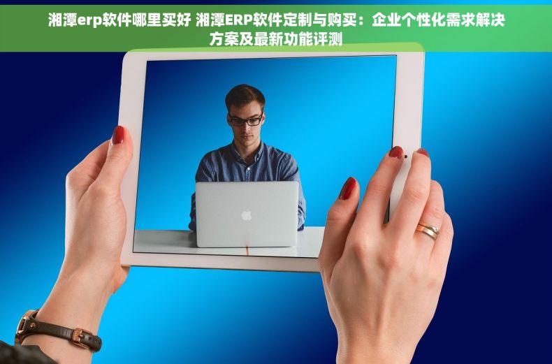 湘潭erp软件哪里买好 湘潭ERP软件定制与购买：企业个性化需求解决方案及最新功能评测