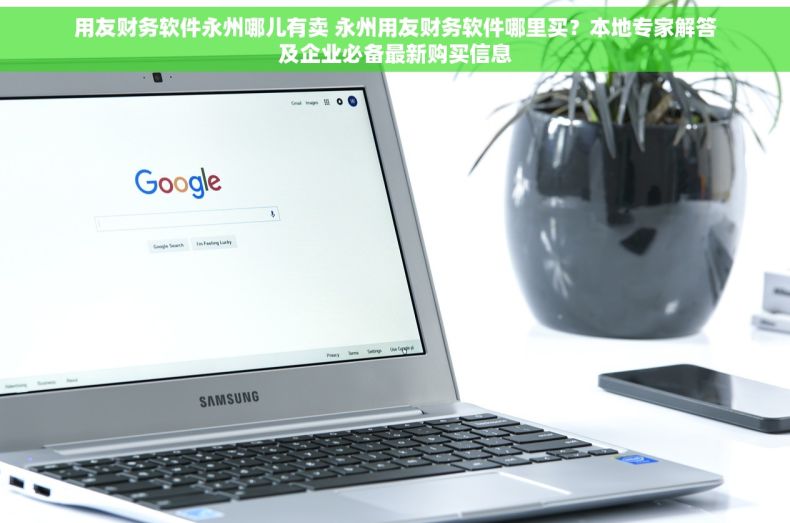 用友财务软件永州哪儿有卖 永州用友财务软件哪里买？本地专家解答及企业必备最新购买信息