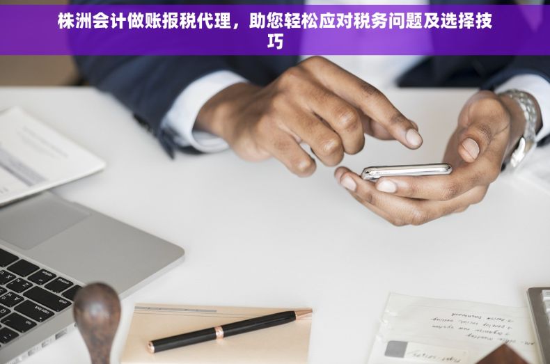 株洲会计做账报税代理，助您轻松应对税务问题及选择技巧
