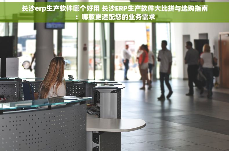 长沙erp生产软件哪个好用 长沙ERP生产软件大比拼与选购指南：哪款更适配您的业务需求