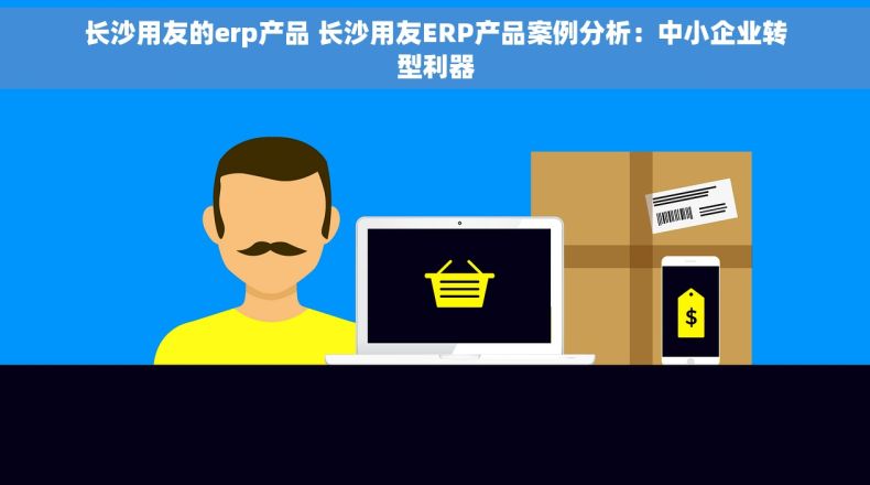 长沙用友的erp产品 长沙用友ERP产品案例分析：中小企业转型利器