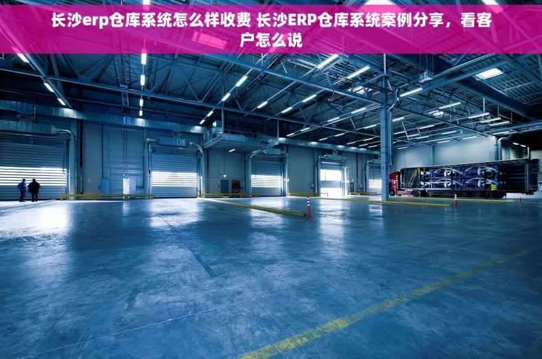 长沙erp仓库系统怎么样收费 长沙ERP仓库系统案例分享，看客户怎么说