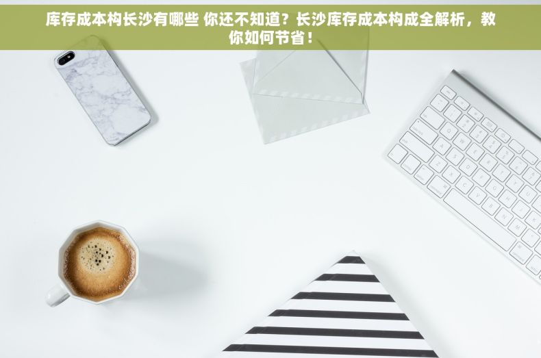 库存成本构长沙有哪些 你还不知道？长沙库存成本构成全解析，教你如何节省！