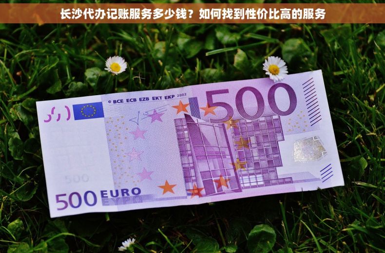 长沙代办记账服务多少钱？如何找到性价比高的服务