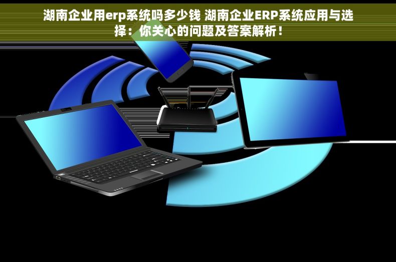 湖南企业用erp系统吗多少钱 湖南企业ERP系统应用与选择：你关心的问题及答案解析！