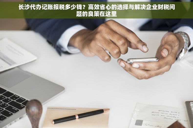 长沙代办记账报税多少钱？高效省心的选择与解决企业财税问题的良策在这里