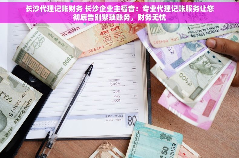 长沙代理记账财务 长沙企业主福音：专业代理记账服务让您彻底告别繁琐账务，财务无忧