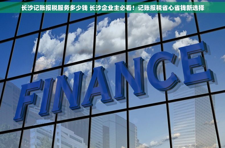 长沙记账报税服务多少钱 长沙企业主必看！记账报税省心省钱新选择