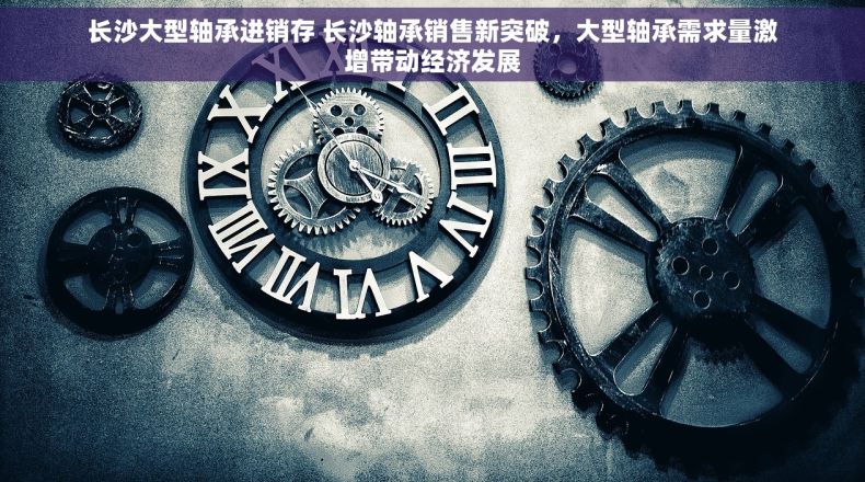 长沙大型轴承进销存 长沙轴承销售新突破，大型轴承需求量激增带动经济发展