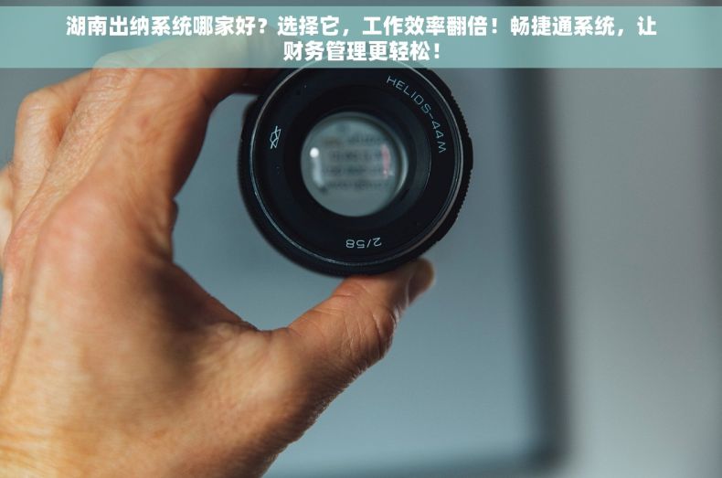湖南出纳系统哪家好？选择它，工作效率翻倍！畅捷通系统，让财务管理更轻松！