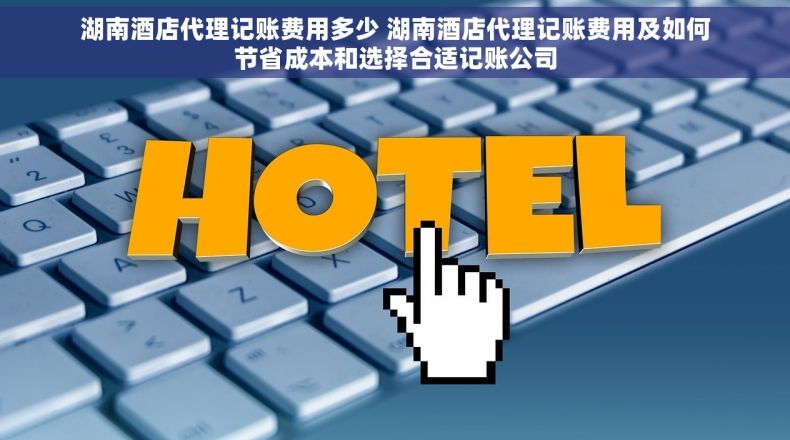 湖南酒店代理记账费用多少 湖南酒店代理记账费用及如何节省成本和选择合适记账公司
